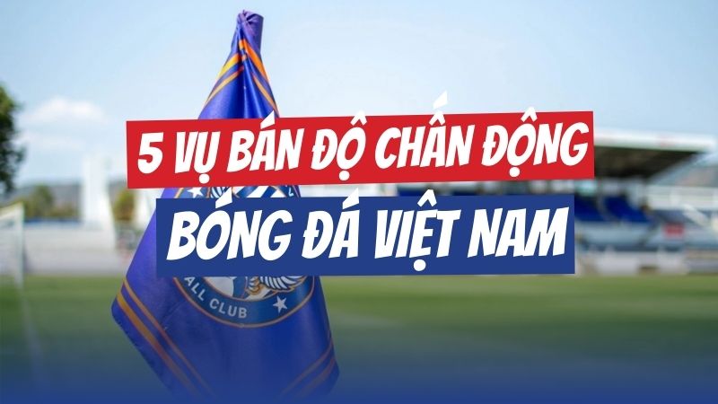 5 vụ bán độ gây chấn động bóng đá Việt Nam: Ngôi sao vào tù